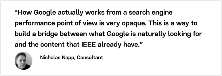 “How Google actually works from a search engine performance point of view is very opaque. This is a way to build a bridge between what Google is naturally looking for and the content that IEEE already have,” explains Nicholas Napp.
