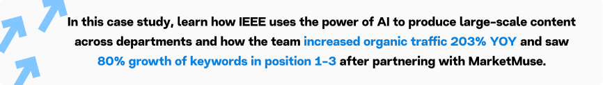 In this case study, learn how IEEE uses the power of AI to produce large-scale content across departments and how the team increased organic traffic 203% YOY and saw 80% growth of keywords in position 1-3 after partnering with MarketMuse.