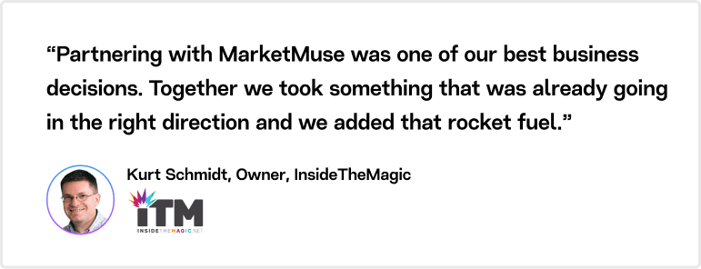 Partnering with MarketMuse was one of our best business decisions. Together we took something that was already going in the right direction and we added that rocket fuel, says Kurt Schmidt, Owner, Insidethemagic.net
