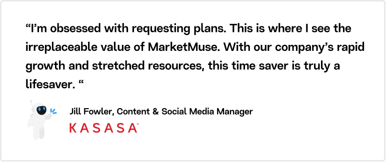 “I’m obsessed with requesting plans. This is where I see the irreplaceable value of MarketMuse. With our company’s rapid growth and stretched resources, this time saver is truly a lifesaver.“ Jill Fowler, Content & Social Media Manager, Kasasa