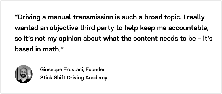 “Driving a manual transmission is such a broad topic. I really wanted an objective third party to help keep me accountable, so it’s not my opinion about what the content needs to be - it’s based in math.” Giuseppe Frustaci, Founder, Stick Shift Driving Academy.