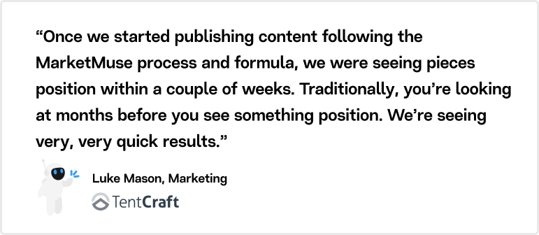 “Once we started publishing content following the MarketMuse process and formula, we were seeing pieces position within a couple of weeks. Traditionally, you’re looking at months before you see something position. We’re seeing very, very quick results.” Luke Mason, Marketing TentCraft
